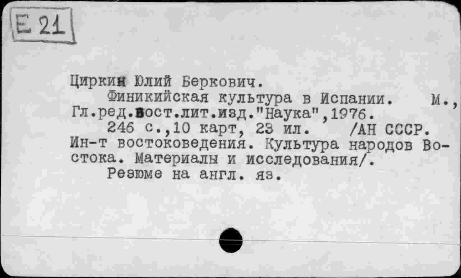 ﻿Циркин Юлий Беркович.
Финикийская культура в Испании. М. Гл.ред.вост.лит.изд."Наука”,1976.
246 с.,Ю карт, 23 ил. /АН СССР. Ин-т востоковедения. Культура народов Востока. Материалы и исследования/.
Резюме на англ. яз.